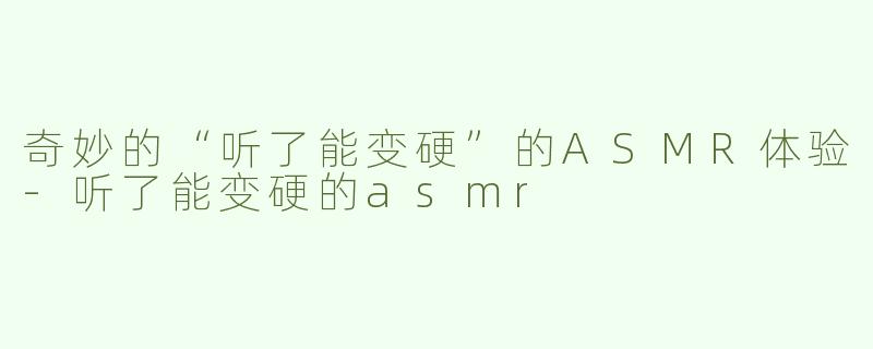 奇妙的“听了能变硬”的ASMR体验-听了能变硬的asmr