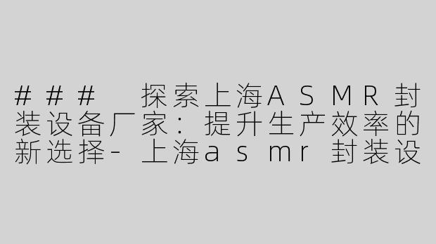 ### 探索上海ASMR封装设备厂家：提升生产效率的新选择-上海asmr封装设备厂家