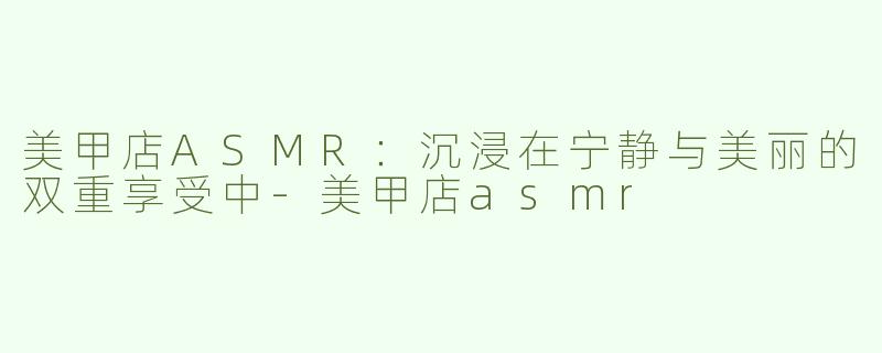 美甲店ASMR：沉浸在宁静与美丽的双重享受中-美甲店asmr