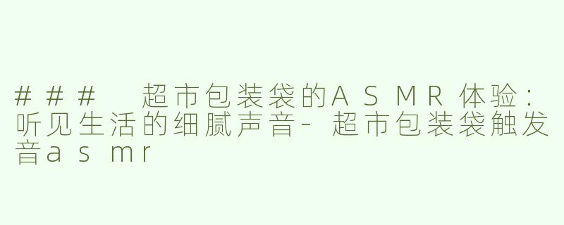 ### 超市包装袋的ASMR体验：听见生活的细腻声音-超市包装袋触发音asmr