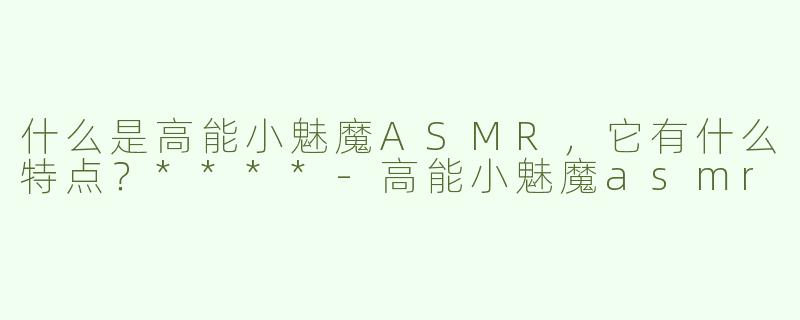 什么是高能小魅魔ASMR，它有什么特点？****-高能小魅魔asmr
