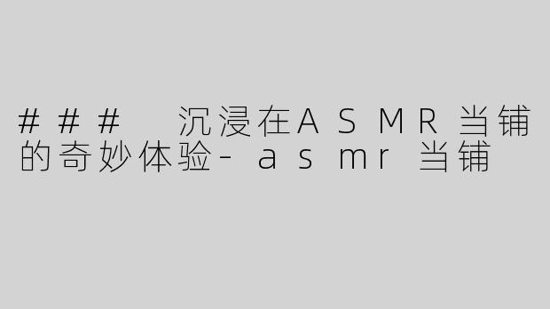 ### 沉浸在ASMR当铺的奇妙体验-asmr当铺