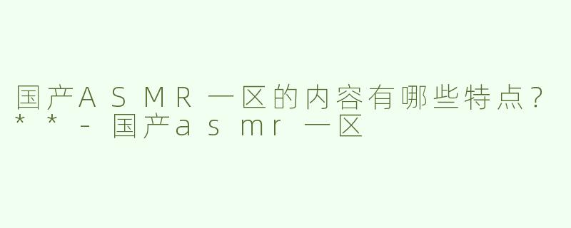 国产ASMR一区的内容有哪些特点？**