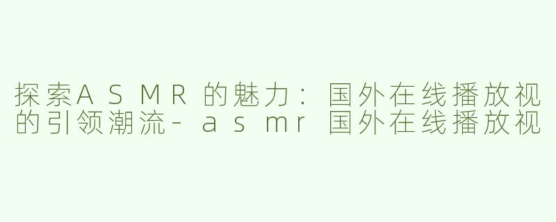探索ASMR的魅力：国外在线播放视的引领潮流-asmr国外在线播放视