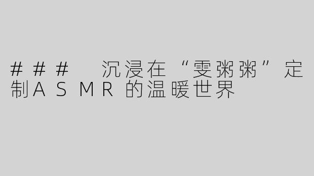 ### 沉浸在“雯粥粥”定制ASMR的温暖世界