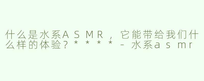 什么是水系ASMR，它能带给我们什么样的体验？****