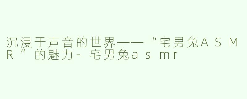 沉浸于声音的世界——“宅男兔ASMR”的魅力-宅男兔asmr