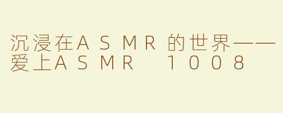 沉浸在ASMR的世界——爱上ASMR 1008