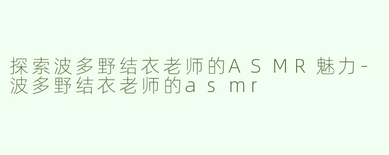 探索波多野结衣老师的ASMR魅力-波多野结衣老师的asmr