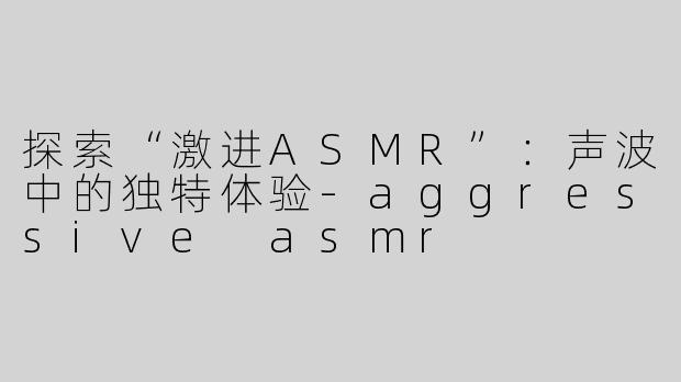 探索“激进ASMR”：声波中的独特体验-aggressive asmr