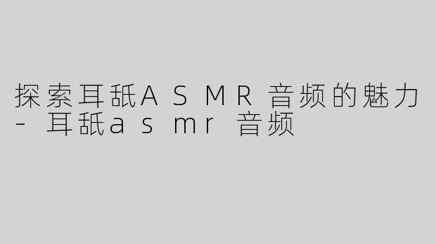 探索耳舐ASMR音频的魅力-耳舐asmr音频