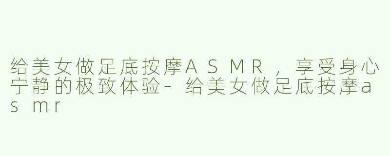 给美女做足底按摩ASMR，享受身心宁静的极致体验-给美女做足底按摩asmr