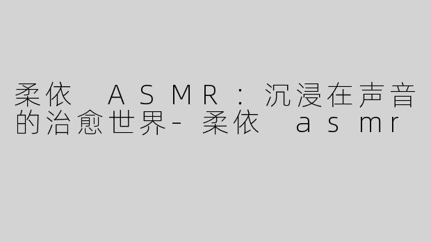 柔依 ASMR：沉浸在声音的治愈世界-柔依 asmr