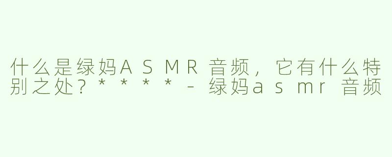 什么是绿妈ASMR音频，它有什么特别之处？****