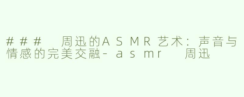 ### 周迅的ASMR艺术：声音与情感的完美交融-asmr 周迅