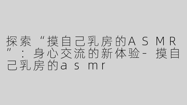 探索“摸自己乳房的ASMR”：身心交流的新体验-摸自己乳房的asmr