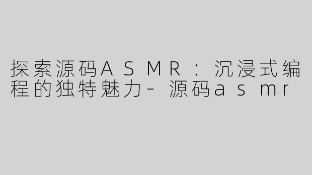 探索源码ASMR：沉浸式编程的独特魅力