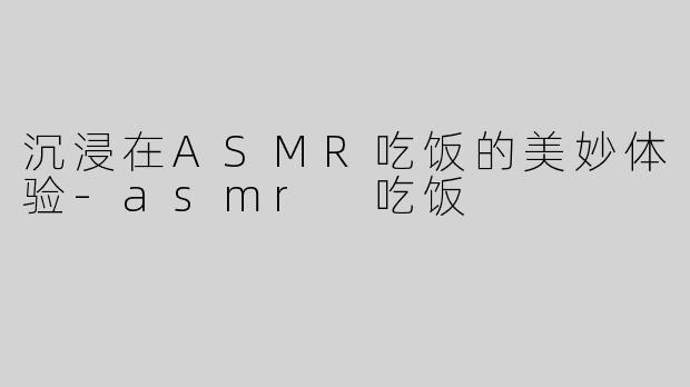 沉浸在ASMR吃饭的美妙体验-asmr 吃饭