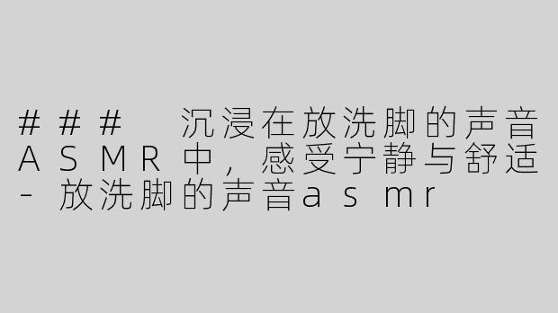 ### 沉浸在放洗脚的声音ASMR中，感受宁静与舒适-放洗脚的声音asmr