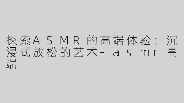 探索ASMR的高端体验：沉浸式放松的艺术