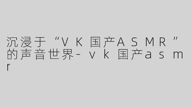 沉浸于“VK国产ASMR”的声音世界