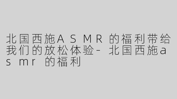 北国西施ASMR的福利带给我们的放松体验