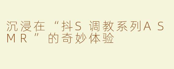 沉浸在“抖S调教系列ASMR”的奇妙体验
