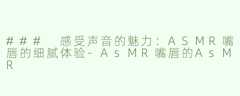 ### 感受声音的魅力：ASMR嘴唇的细腻体验-AsMR嘴唇的AsMR