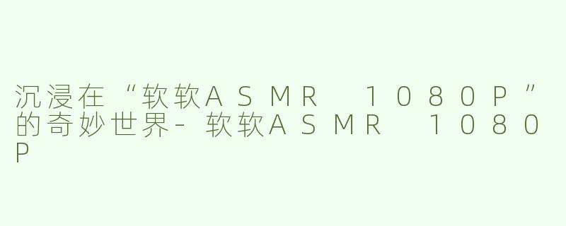 沉浸在“软软ASMR 1080P”的奇妙世界-软软ASMR 1080P