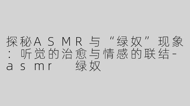探秘ASMR与“绿奴”现象：听觉的治愈与情感的联结-asmr 绿奴