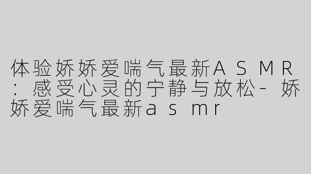 体验娇娇爱喘气最新ASMR：感受心灵的宁静与放松-娇娇爱喘气最新asmr