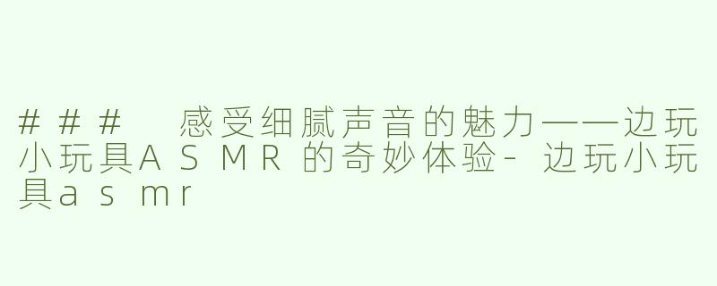 ### 感受细腻声音的魅力——边玩小玩具ASMR的奇妙体验-边玩小玩具asmr