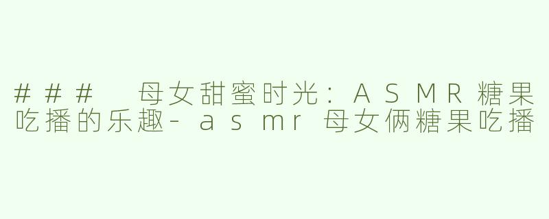 ### 母女甜蜜时光：ASMR糖果吃播的乐趣-asmr母女俩糖果吃播