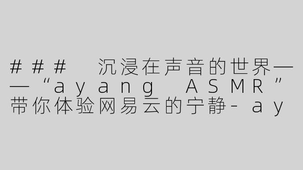### 沉浸在声音的世界——“ayang ASMR”带你体验网易云的宁静-ayang asmr网易云