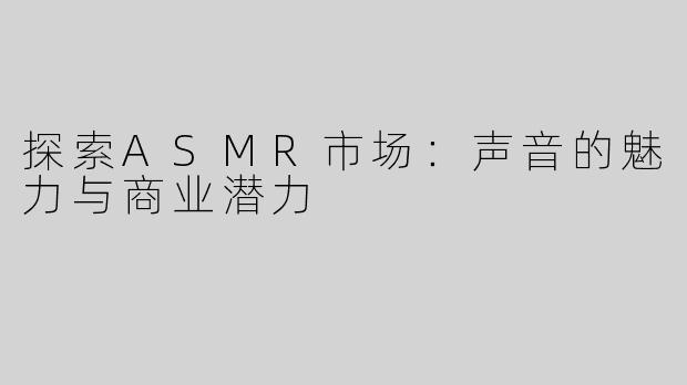 探索ASMR市场：声音的魅力与商业潜力