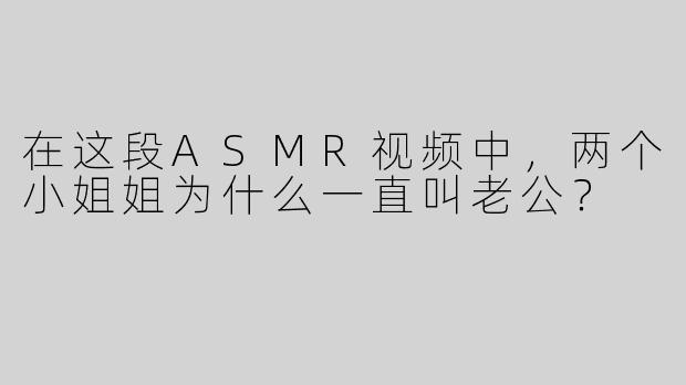 在这段ASMR视频中，两个小姐姐为什么一直叫老公？