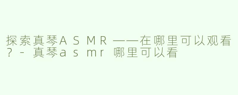 探索真琴ASMR——在哪里可以观看？-真琴asmr哪里可以看