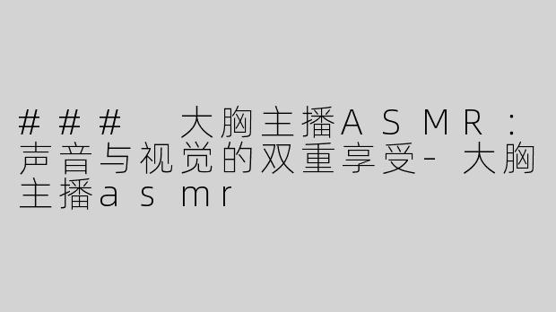 ### 大胸主播ASMR：声音与视觉的双重享受-大胸主播asmr