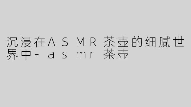 沉浸在ASMR茶壶的细腻世界中-asmr茶壶