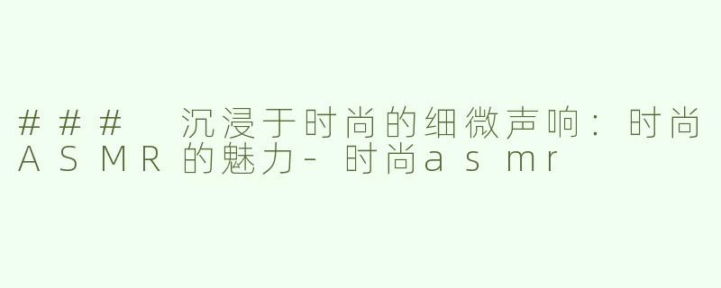 ### 沉浸于时尚的细微声响：时尚ASMR的魅力-时尚asmr