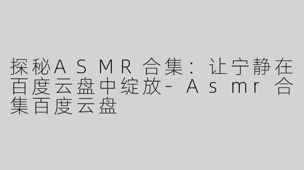 探秘ASMR合集：让宁静在百度云盘中绽放-Asmr合集百度云盘
