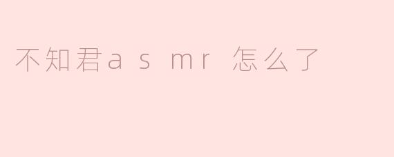 不知君ASMR怎么了，最近怎么没有更新？