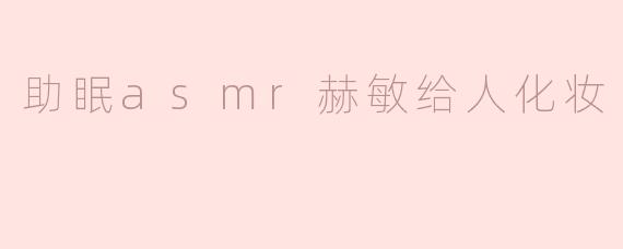 赫敏在ASMR视频中为谁化妆，能带给观众什么样的放松体验？****
