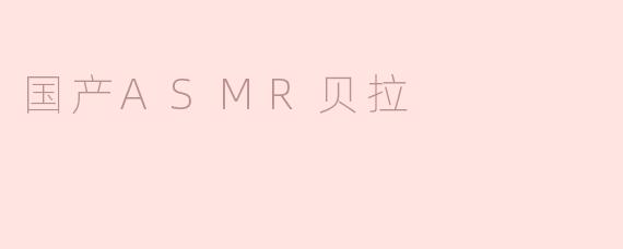 探索国产ASMR新风潮——贝拉的声音世界