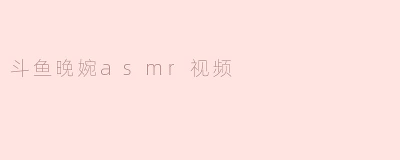 斗鱼晚婉的ASMR视频有什么特色？****