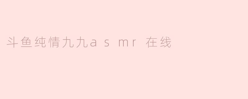 斗鱼上的纯情九九asmr直播内容主要是什么？****