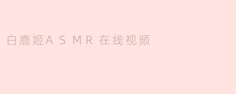 白鹿姬ASMR在线视频有什么特色？**