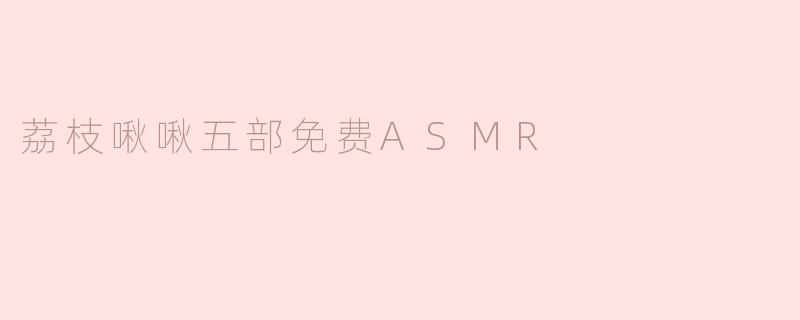 荔枝啾啾五部免费ASMR是什么内容？**