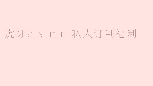 虎牙ASMR私人订制福利——沉浸式听觉享受