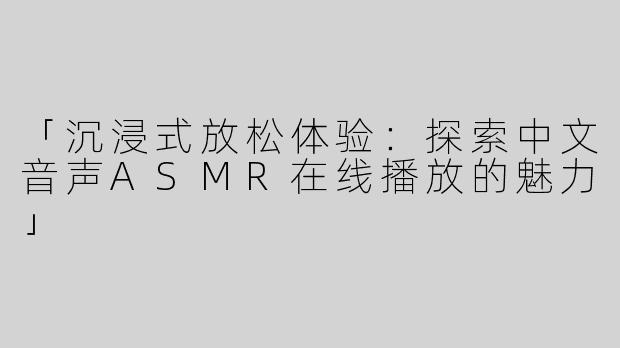「沉浸式放松体验：探索中文音声ASMR在线播放的魅力」